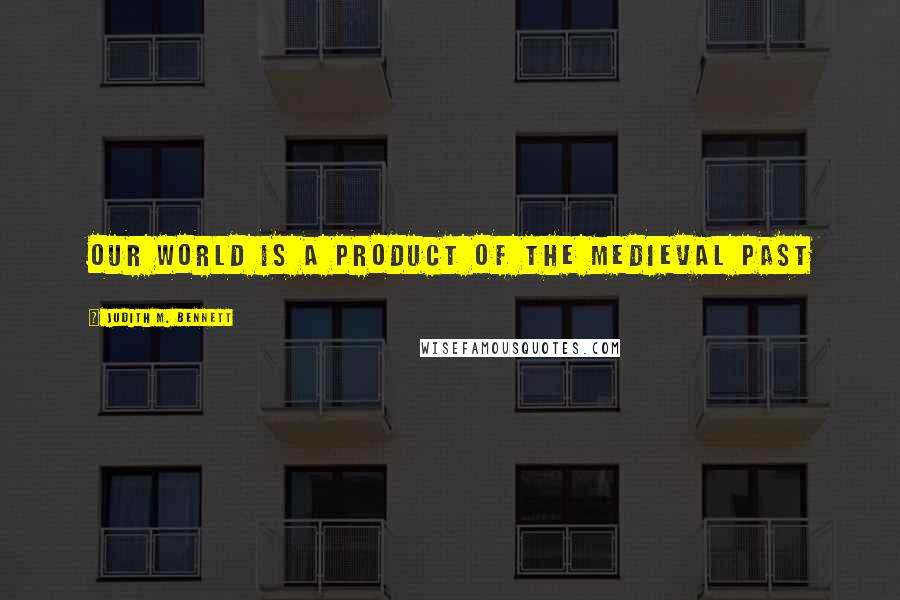 Judith M. Bennett Quotes: our world is a product of the medieval past