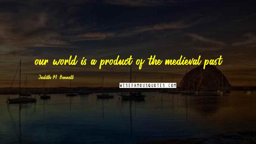 Judith M. Bennett Quotes: our world is a product of the medieval past