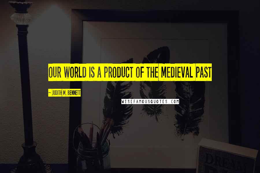 Judith M. Bennett Quotes: our world is a product of the medieval past