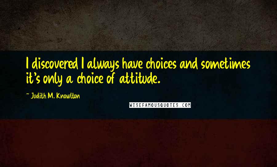 Judith M. Knowlton Quotes: I discovered I always have choices and sometimes it's only a choice of attitude.