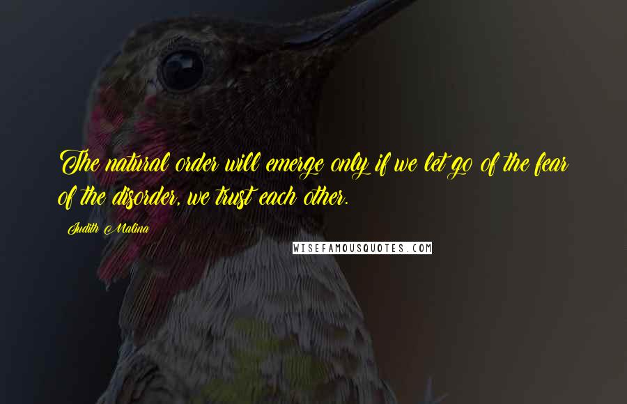 Judith Malina Quotes: The natural order will emerge only if we let go of the fear of the disorder, we trust each other.