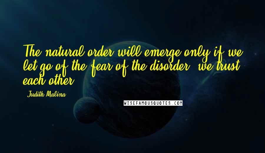 Judith Malina Quotes: The natural order will emerge only if we let go of the fear of the disorder, we trust each other.