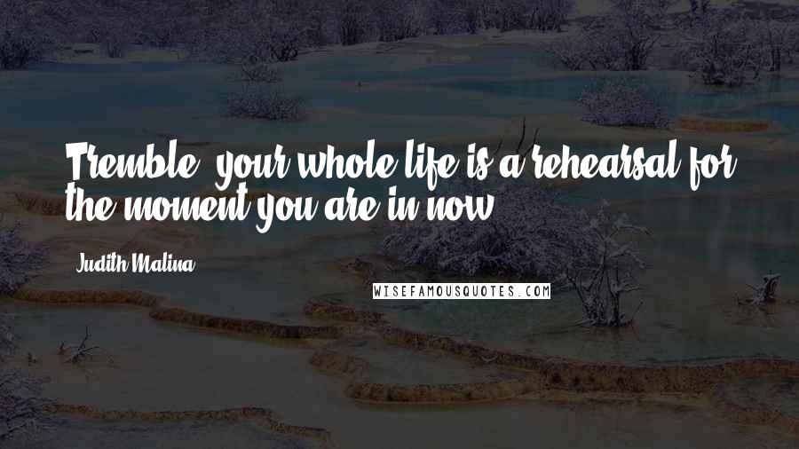 Judith Malina Quotes: Tremble: your whole life is a rehearsal for the moment you are in now.
