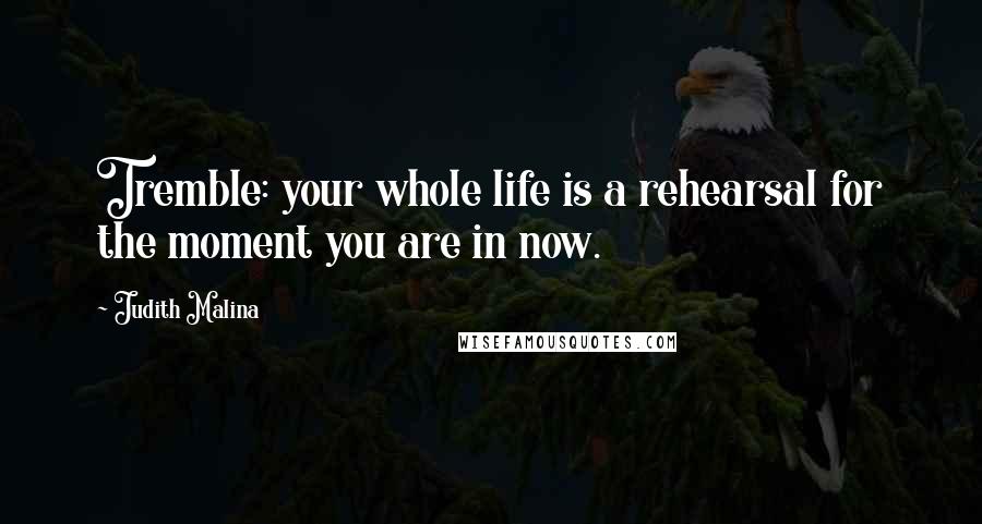 Judith Malina Quotes: Tremble: your whole life is a rehearsal for the moment you are in now.
