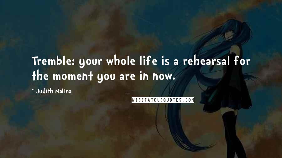 Judith Malina Quotes: Tremble: your whole life is a rehearsal for the moment you are in now.