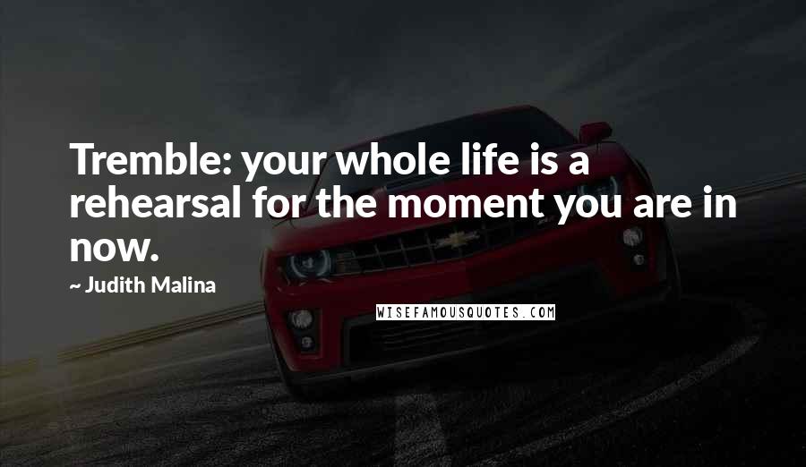 Judith Malina Quotes: Tremble: your whole life is a rehearsal for the moment you are in now.