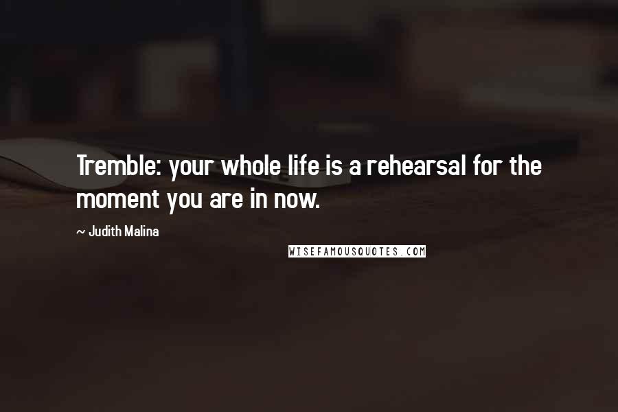 Judith Malina Quotes: Tremble: your whole life is a rehearsal for the moment you are in now.