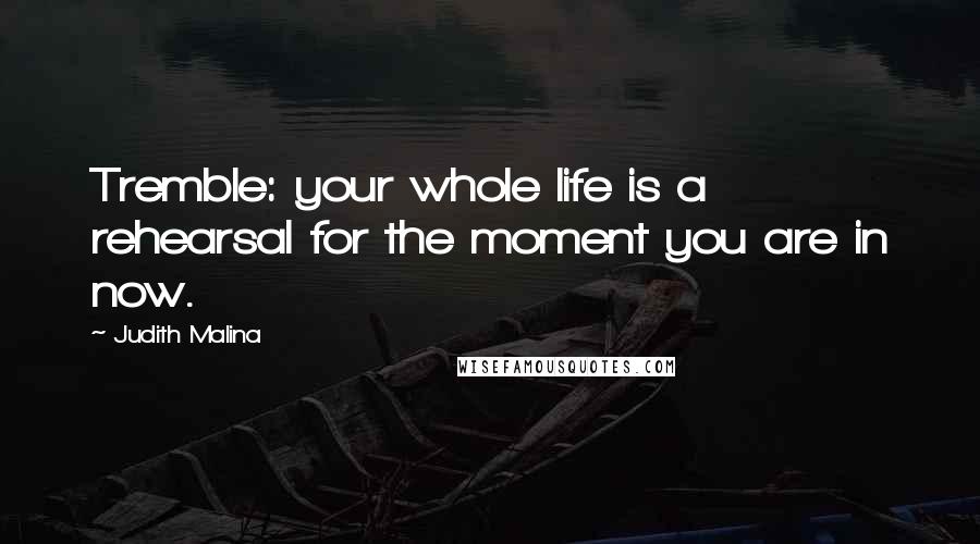 Judith Malina Quotes: Tremble: your whole life is a rehearsal for the moment you are in now.