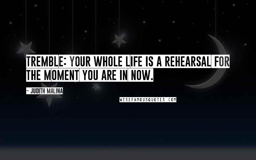 Judith Malina Quotes: Tremble: your whole life is a rehearsal for the moment you are in now.