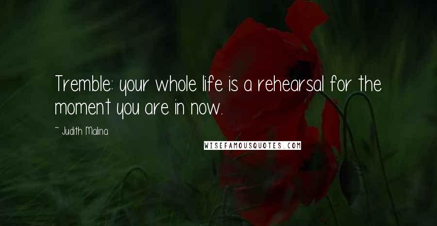 Judith Malina Quotes: Tremble: your whole life is a rehearsal for the moment you are in now.