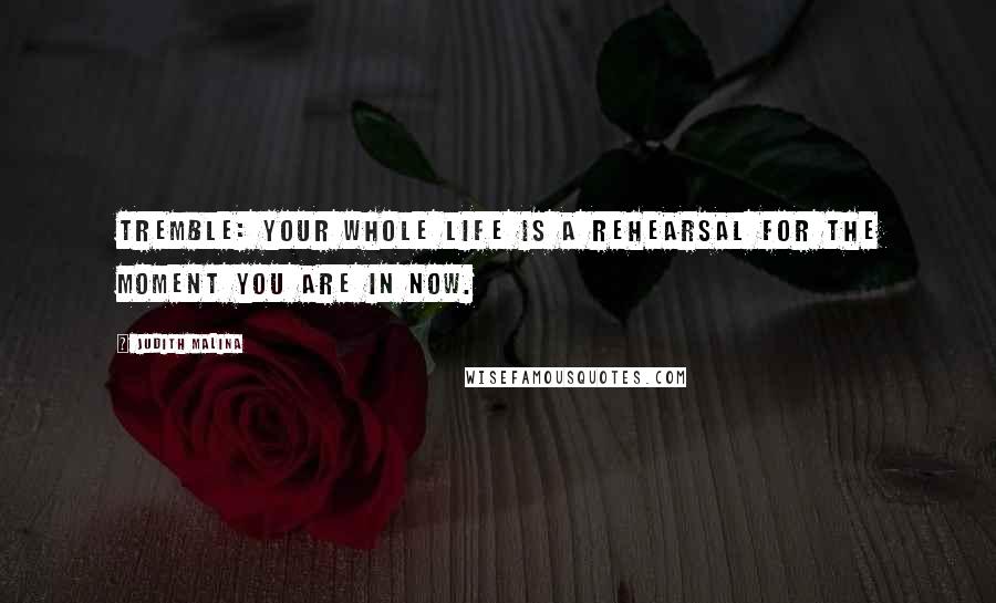 Judith Malina Quotes: Tremble: your whole life is a rehearsal for the moment you are in now.