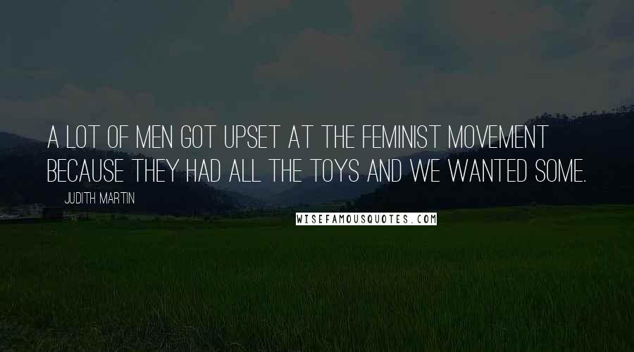 Judith Martin Quotes: A lot of men got upset at the feminist movement because they had all the toys and we wanted some.