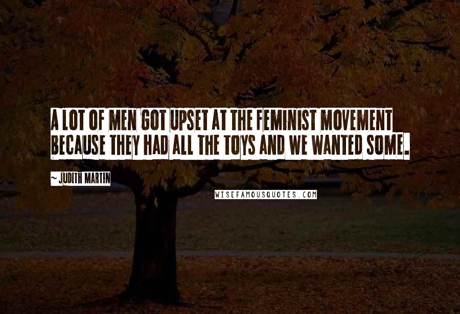 Judith Martin Quotes: A lot of men got upset at the feminist movement because they had all the toys and we wanted some.