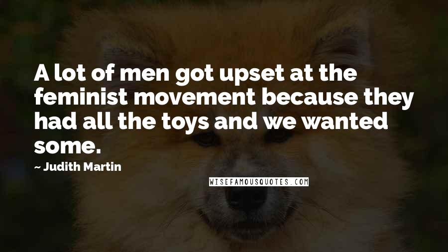 Judith Martin Quotes: A lot of men got upset at the feminist movement because they had all the toys and we wanted some.