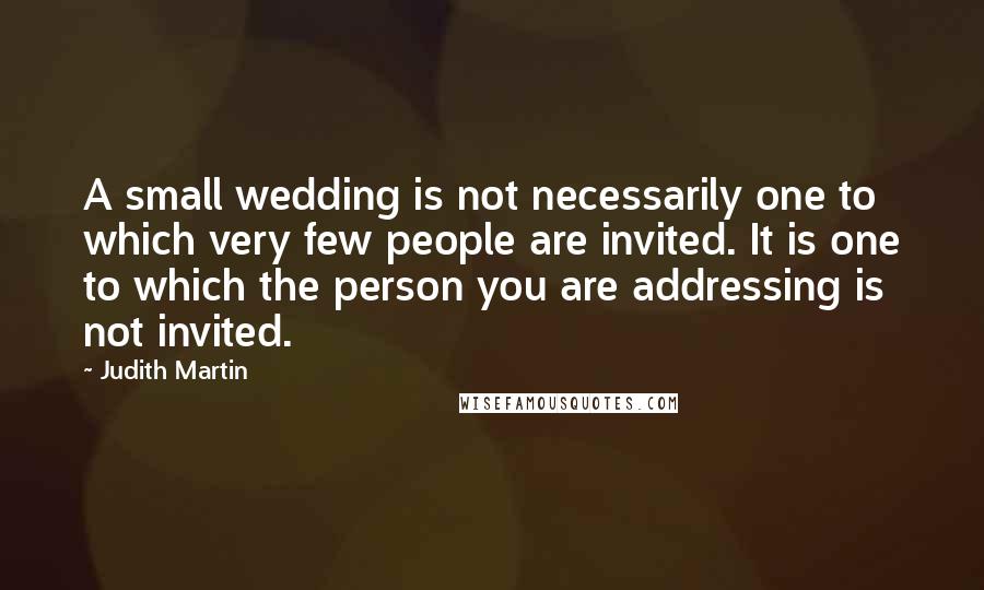 Judith Martin Quotes: A small wedding is not necessarily one to which very few people are invited. It is one to which the person you are addressing is not invited.