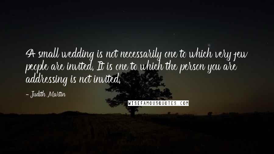 Judith Martin Quotes: A small wedding is not necessarily one to which very few people are invited. It is one to which the person you are addressing is not invited.