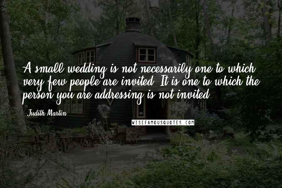 Judith Martin Quotes: A small wedding is not necessarily one to which very few people are invited. It is one to which the person you are addressing is not invited.