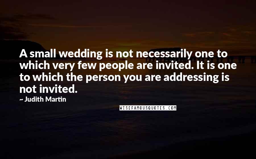 Judith Martin Quotes: A small wedding is not necessarily one to which very few people are invited. It is one to which the person you are addressing is not invited.