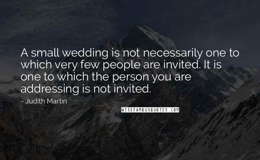 Judith Martin Quotes: A small wedding is not necessarily one to which very few people are invited. It is one to which the person you are addressing is not invited.