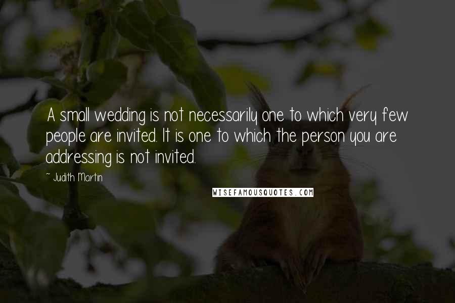 Judith Martin Quotes: A small wedding is not necessarily one to which very few people are invited. It is one to which the person you are addressing is not invited.