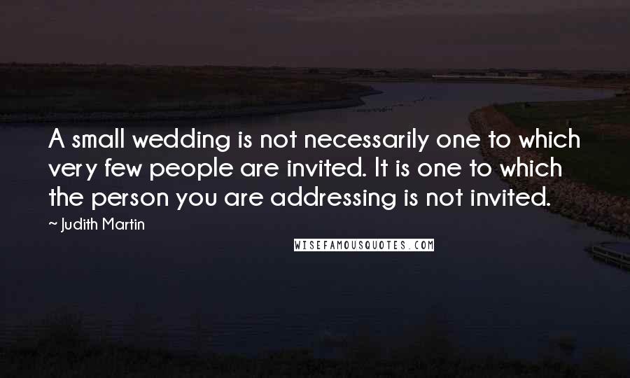 Judith Martin Quotes: A small wedding is not necessarily one to which very few people are invited. It is one to which the person you are addressing is not invited.