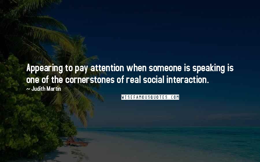 Judith Martin Quotes: Appearing to pay attention when someone is speaking is one of the cornerstones of real social interaction.