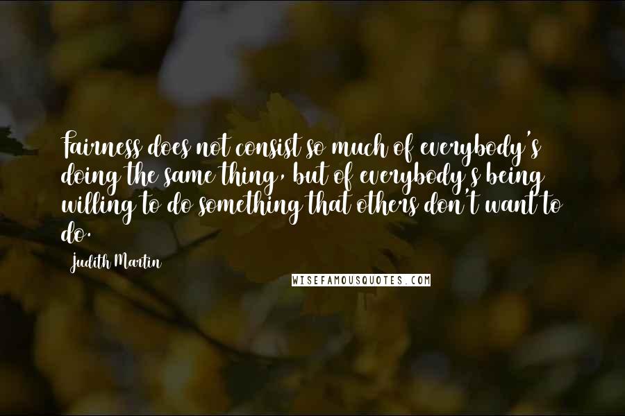 Judith Martin Quotes: Fairness does not consist so much of everybody's doing the same thing, but of everybody's being willing to do something that others don't want to do.