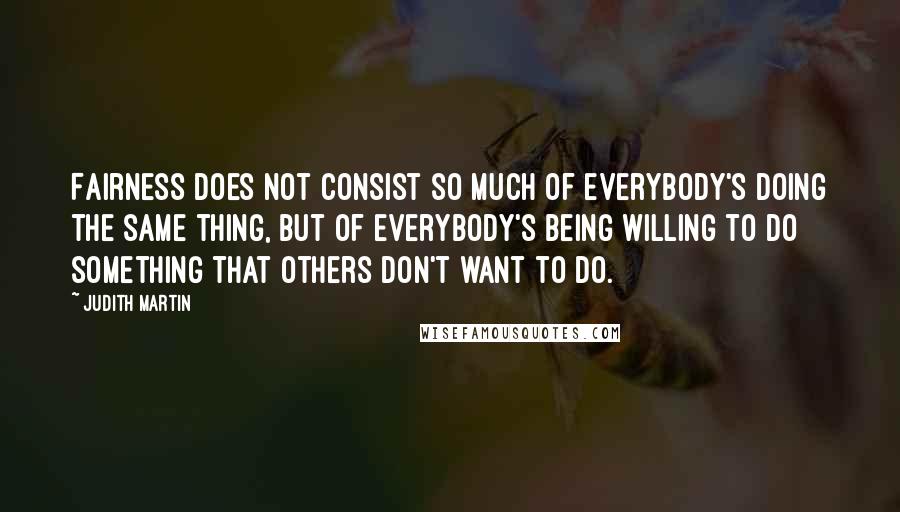 Judith Martin Quotes: Fairness does not consist so much of everybody's doing the same thing, but of everybody's being willing to do something that others don't want to do.