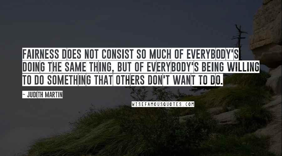 Judith Martin Quotes: Fairness does not consist so much of everybody's doing the same thing, but of everybody's being willing to do something that others don't want to do.