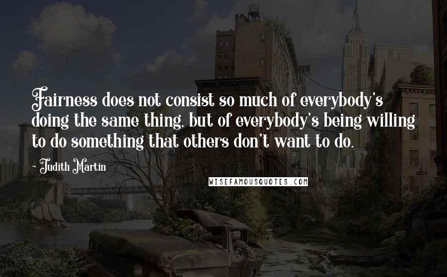 Judith Martin Quotes: Fairness does not consist so much of everybody's doing the same thing, but of everybody's being willing to do something that others don't want to do.