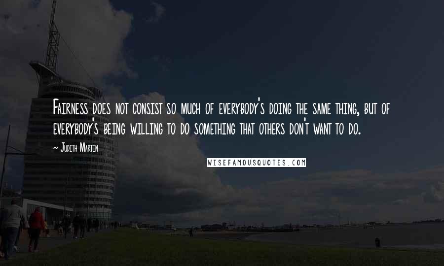 Judith Martin Quotes: Fairness does not consist so much of everybody's doing the same thing, but of everybody's being willing to do something that others don't want to do.