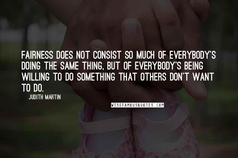 Judith Martin Quotes: Fairness does not consist so much of everybody's doing the same thing, but of everybody's being willing to do something that others don't want to do.