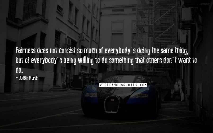 Judith Martin Quotes: Fairness does not consist so much of everybody's doing the same thing, but of everybody's being willing to do something that others don't want to do.
