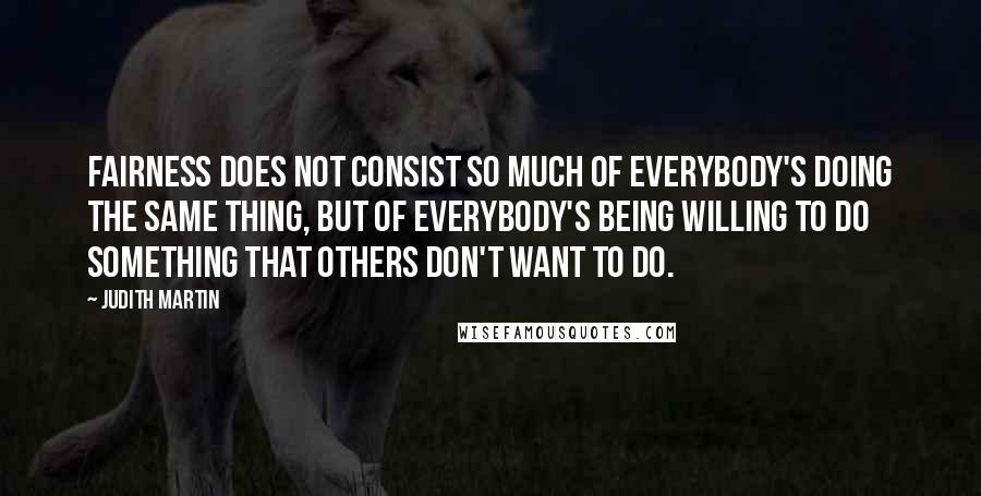 Judith Martin Quotes: Fairness does not consist so much of everybody's doing the same thing, but of everybody's being willing to do something that others don't want to do.