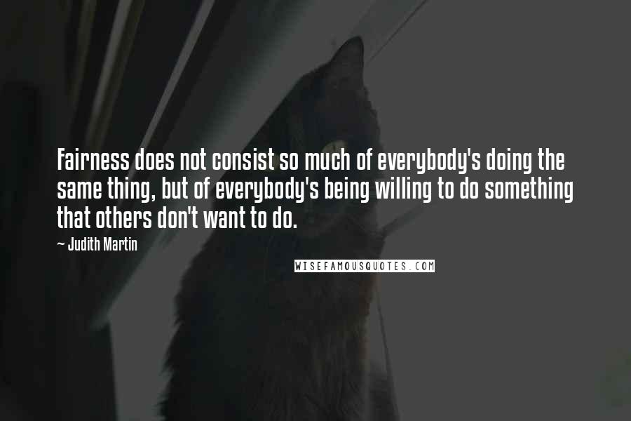 Judith Martin Quotes: Fairness does not consist so much of everybody's doing the same thing, but of everybody's being willing to do something that others don't want to do.