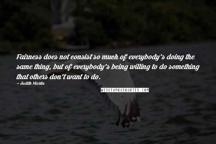 Judith Martin Quotes: Fairness does not consist so much of everybody's doing the same thing, but of everybody's being willing to do something that others don't want to do.
