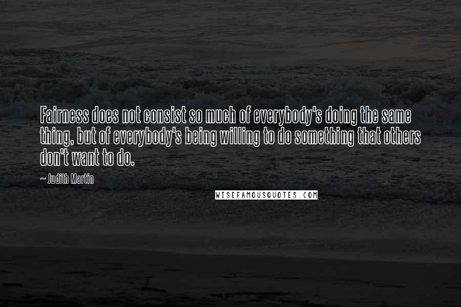 Judith Martin Quotes: Fairness does not consist so much of everybody's doing the same thing, but of everybody's being willing to do something that others don't want to do.