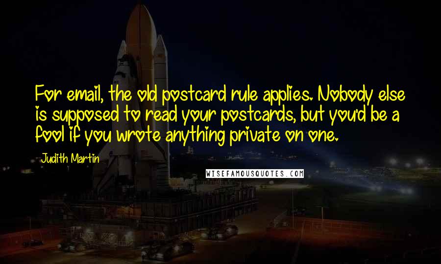 Judith Martin Quotes: For email, the old postcard rule applies. Nobody else is supposed to read your postcards, but you'd be a fool if you wrote anything private on one.