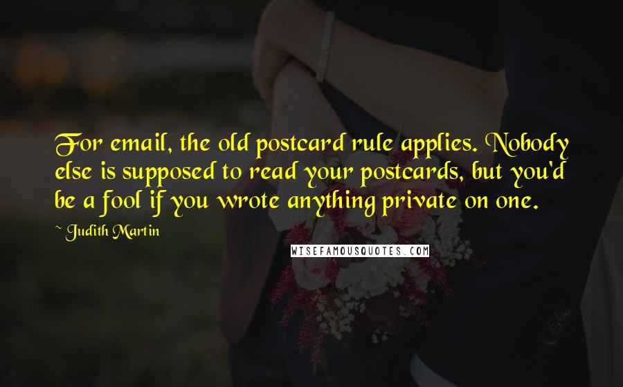 Judith Martin Quotes: For email, the old postcard rule applies. Nobody else is supposed to read your postcards, but you'd be a fool if you wrote anything private on one.