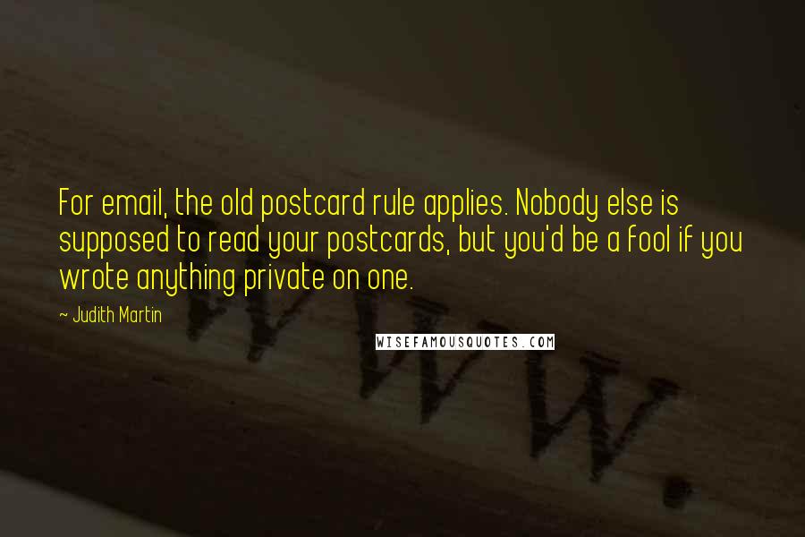 Judith Martin Quotes: For email, the old postcard rule applies. Nobody else is supposed to read your postcards, but you'd be a fool if you wrote anything private on one.