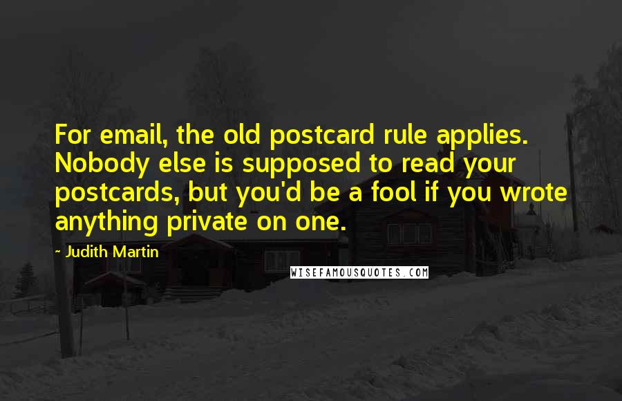 Judith Martin Quotes: For email, the old postcard rule applies. Nobody else is supposed to read your postcards, but you'd be a fool if you wrote anything private on one.