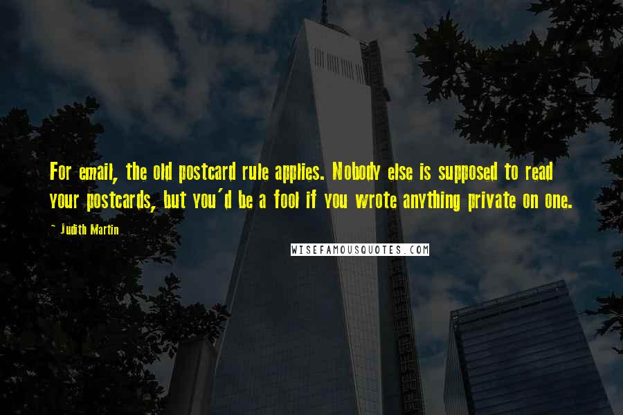 Judith Martin Quotes: For email, the old postcard rule applies. Nobody else is supposed to read your postcards, but you'd be a fool if you wrote anything private on one.