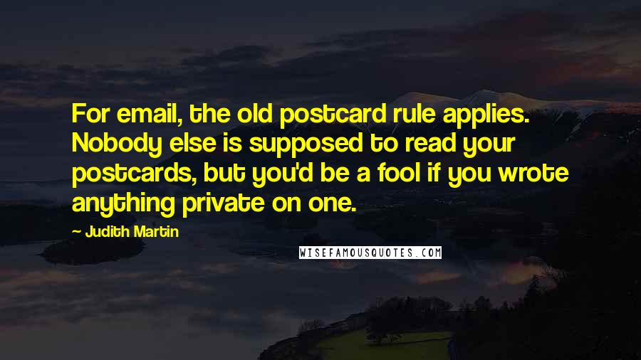 Judith Martin Quotes: For email, the old postcard rule applies. Nobody else is supposed to read your postcards, but you'd be a fool if you wrote anything private on one.