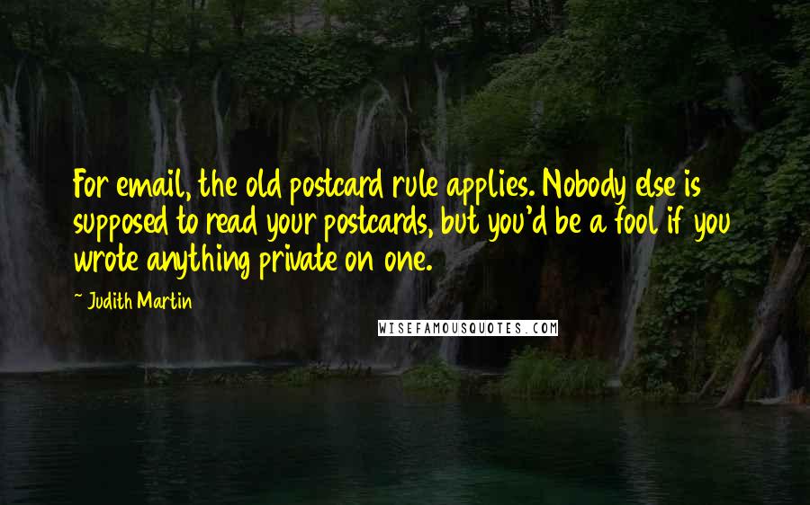 Judith Martin Quotes: For email, the old postcard rule applies. Nobody else is supposed to read your postcards, but you'd be a fool if you wrote anything private on one.