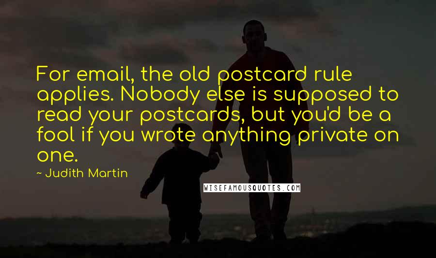 Judith Martin Quotes: For email, the old postcard rule applies. Nobody else is supposed to read your postcards, but you'd be a fool if you wrote anything private on one.