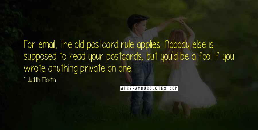 Judith Martin Quotes: For email, the old postcard rule applies. Nobody else is supposed to read your postcards, but you'd be a fool if you wrote anything private on one.