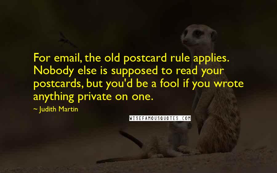 Judith Martin Quotes: For email, the old postcard rule applies. Nobody else is supposed to read your postcards, but you'd be a fool if you wrote anything private on one.