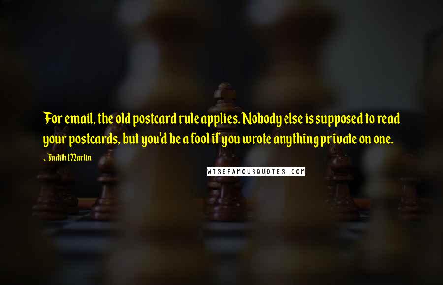 Judith Martin Quotes: For email, the old postcard rule applies. Nobody else is supposed to read your postcards, but you'd be a fool if you wrote anything private on one.