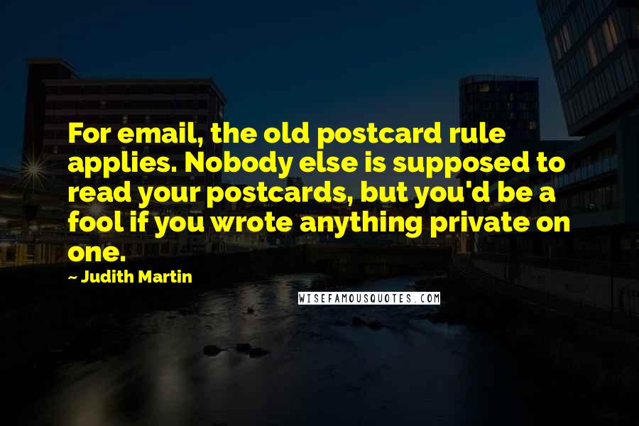 Judith Martin Quotes: For email, the old postcard rule applies. Nobody else is supposed to read your postcards, but you'd be a fool if you wrote anything private on one.