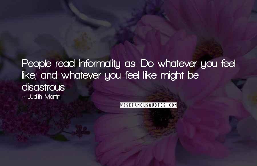 Judith Martin Quotes: People read informality as, 'Do whatever you feel like,' and whatever you feel like might be disastrous.